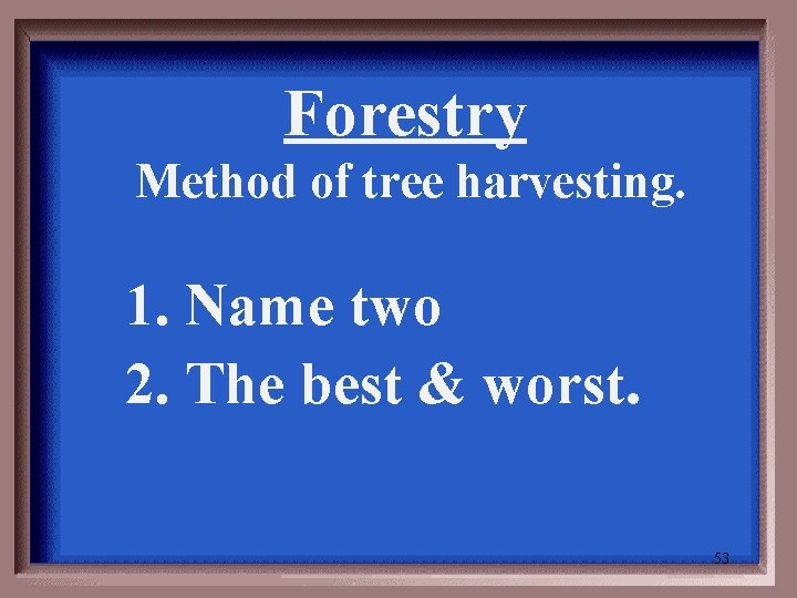 Forestry Method of tree harvesting. 1. Name two 2. The best & worst. 53