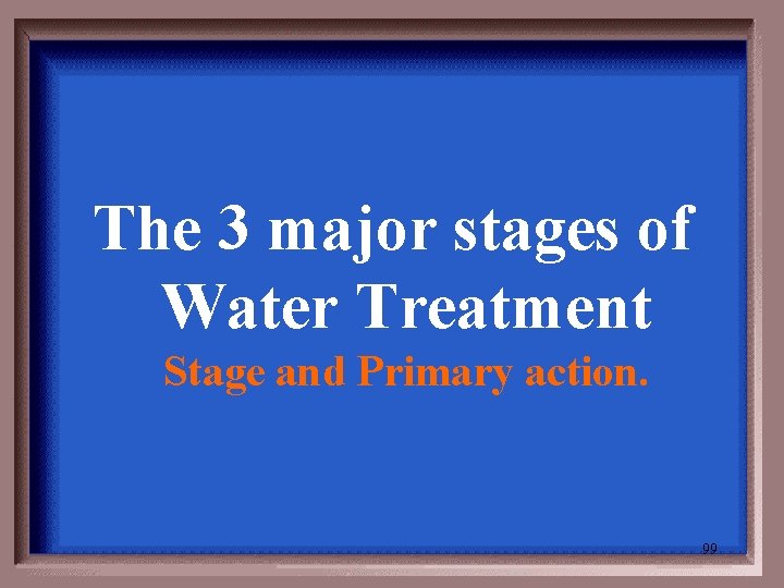 The 3 major stages of Water Treatment Stage and Primary action. 99 