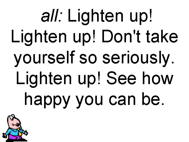 all: Lighten up! Don't take yourself so seriously. Lighten up! See how happy you
