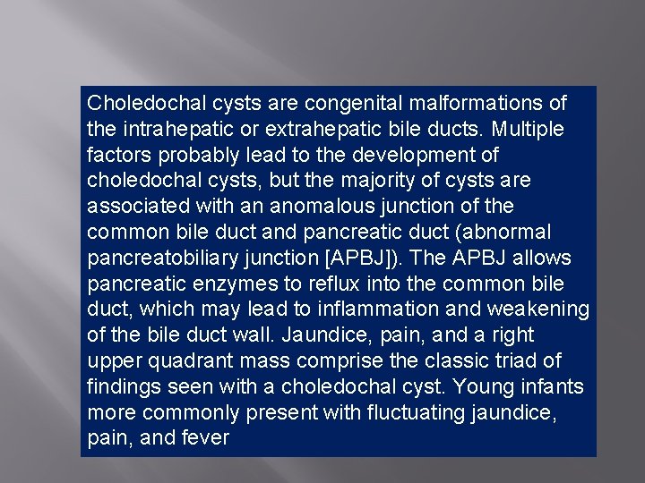 Choledochal cysts are congenital malformations of the intrahepatic or extrahepatic bile ducts. Multiple factors