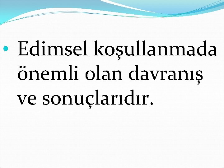  • Edimsel koşullanmada önemli olan davranış ve sonuçlarıdır. 