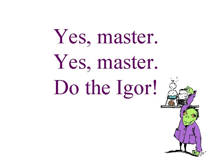 Yes, master. Do the Igor! 