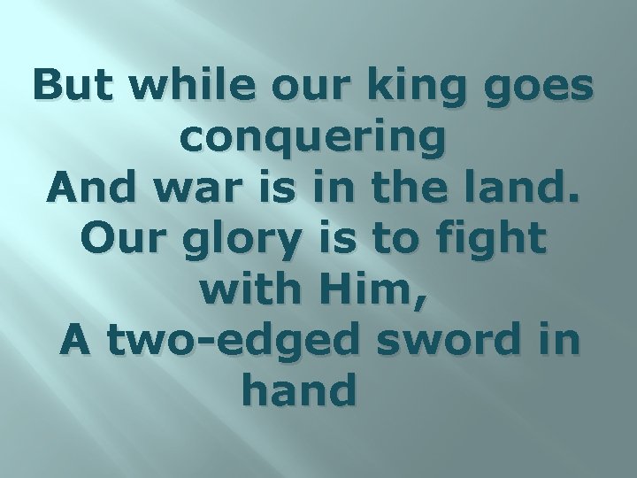 But while our king goes conquering And war is in the land. Our glory