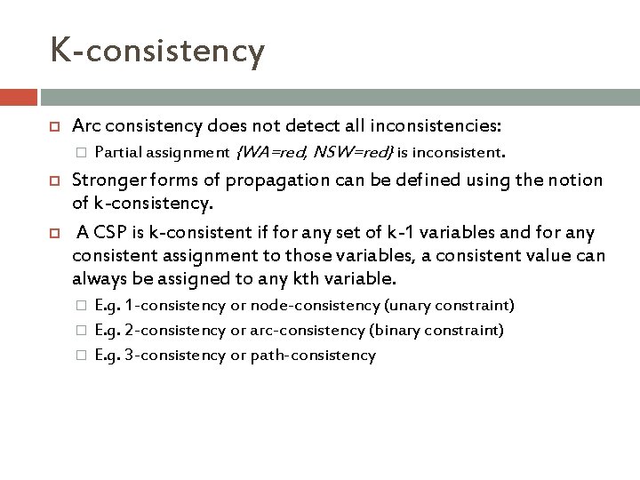 K-consistency Arc consistency does not detect all inconsistencies: � Partial assignment {WA=red, NSW=red} is K-consistency Arc consistency does not detect all inconsistencies: � Partial assignment {WA=red, NSW=red} is