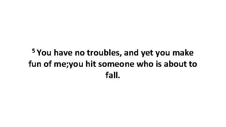 5 You have no troubles, and yet you make fun of me; you hit