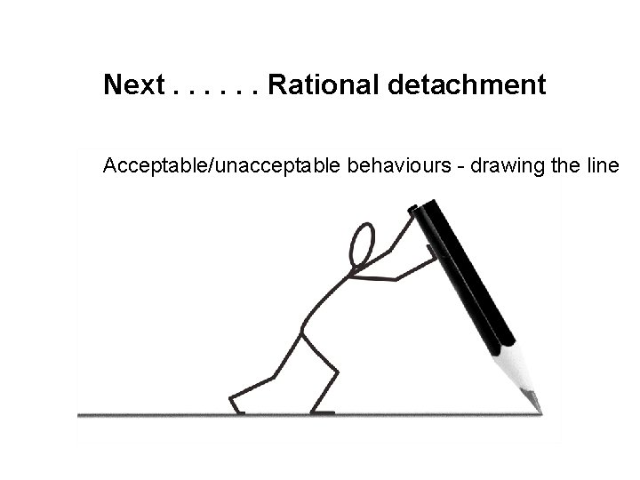 Next. . . Rational detachment Acceptable/unacceptable behaviours - drawing the line 