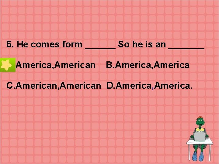 5. He comes form ______ So he is an _______ A. America, American B.