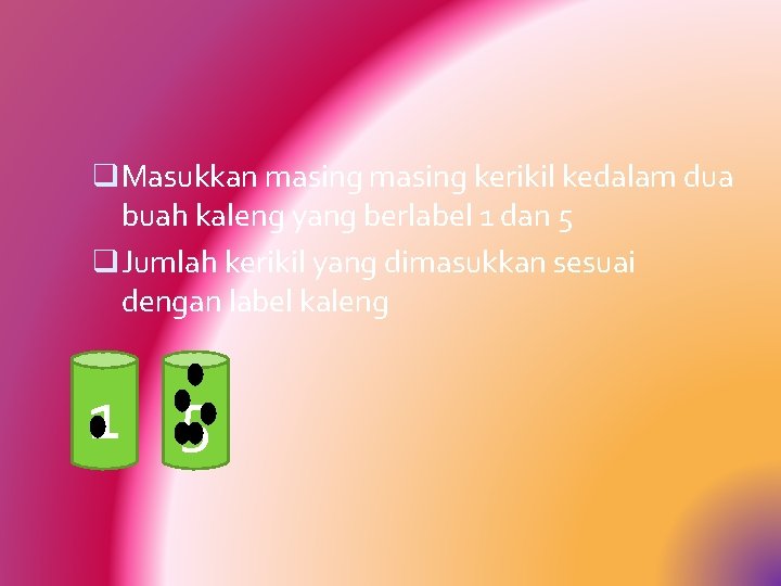 q Masukkan masing kerikil kedalam dua buah kaleng yang berlabel 1 dan 5 q