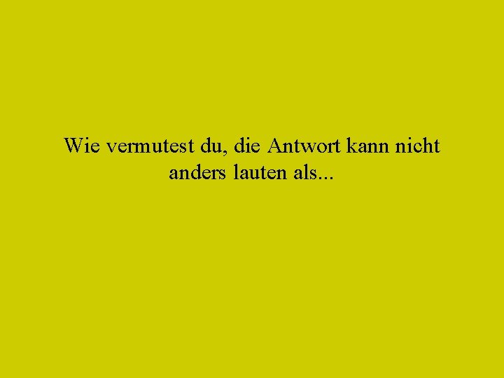 Wie vermutest du, die Antwort kann nicht anders lauten als. . . 