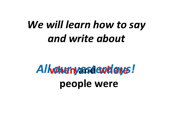 We will learn how to say and write about Allwhen our yesterdays! and where