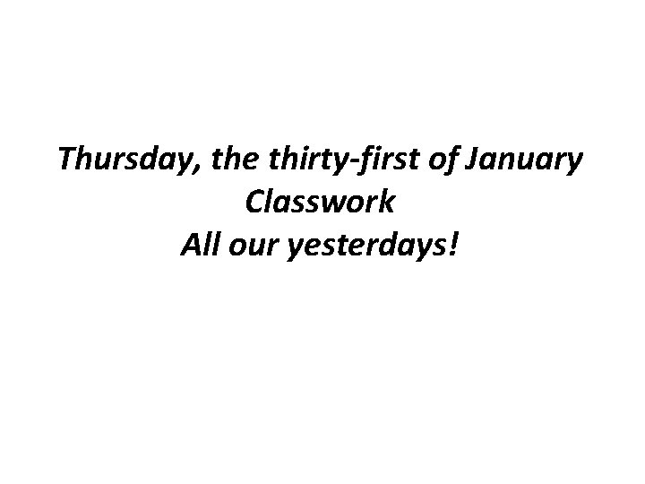 Thursday, the thirty-first of January Classwork All our yesterdays! 