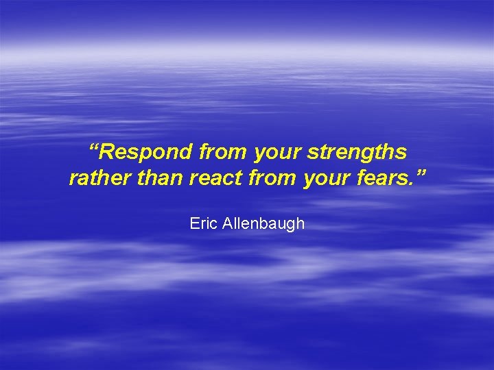 “Respond from your strengths rather than react from your fears. ” Eric Allenbaugh 