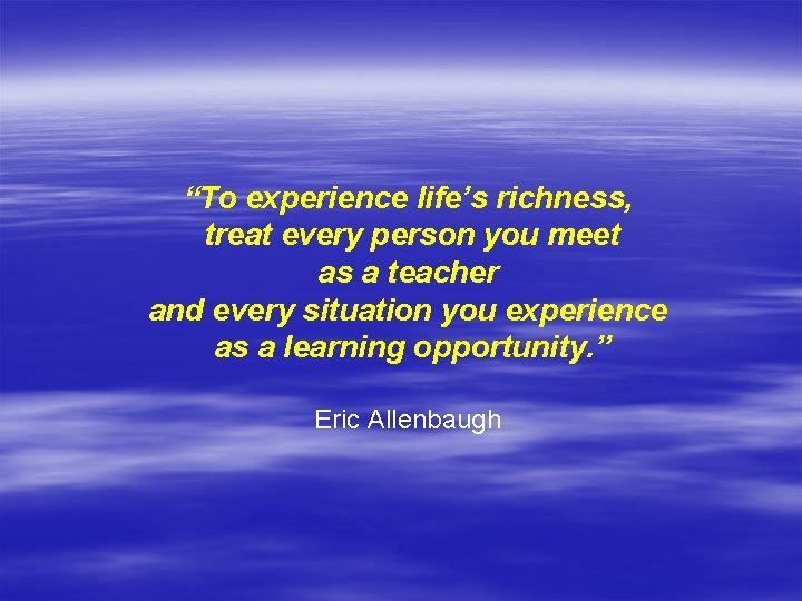 “To experience life’s richness, treat every person you meet as a teacher and every