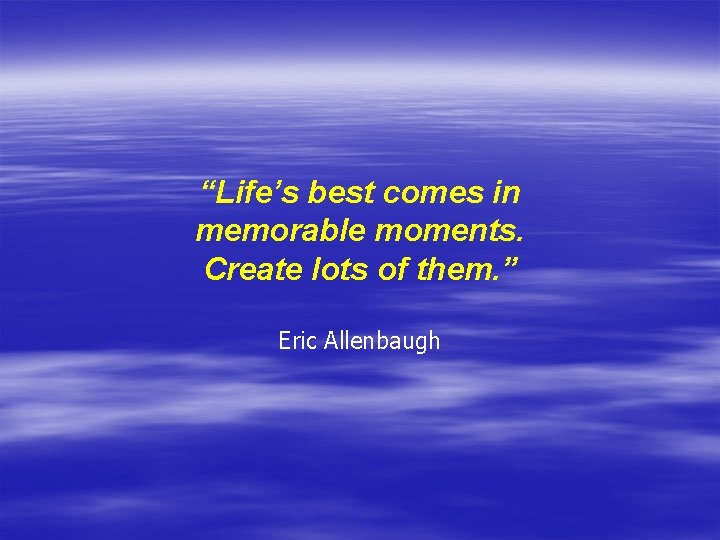 “Life’s best comes in memorable moments. Create lots of them. ” Eric Allenbaugh 