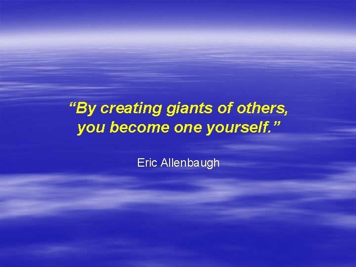 “By creating giants of others, you become one yourself. ” Eric Allenbaugh 