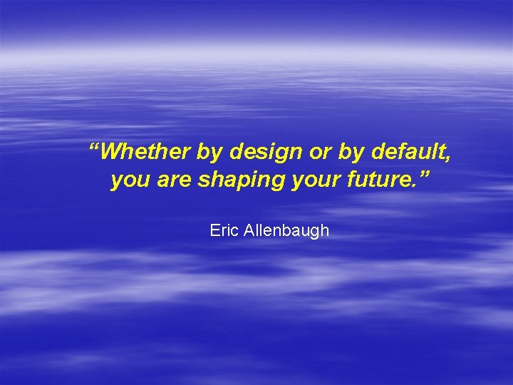 “Whether by design or by default, you are shaping your future. ” Eric Allenbaugh