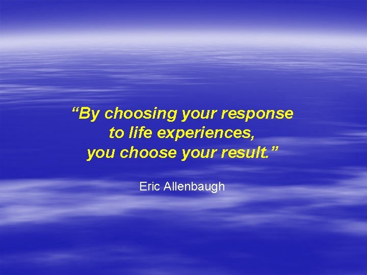 “By choosing your response to life experiences, you choose your result. ” Eric Allenbaugh