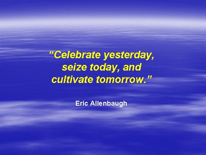 “Celebrate yesterday, seize today, and cultivate tomorrow. ” Eric Allenbaugh 