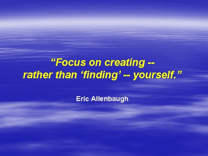 “Focus on creating -rather than ‘finding’ -- yourself. ” Eric Allenbaugh 