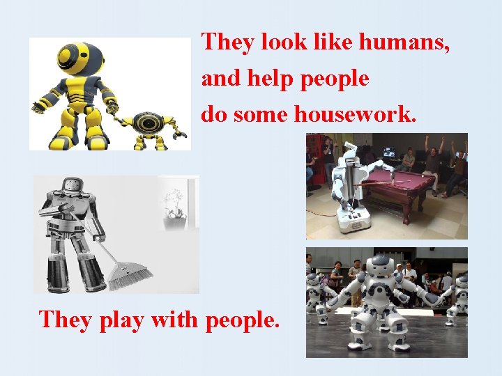 They look like humans, and help people do some housework. They play with people.