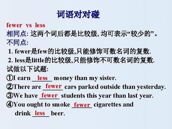 词语对对碰 fewer vs less 相同点: 这两个词后都是比较级, 均可表示“较少的”。 不同点: 1. fewer是few的比较级, 只能修饰可数名词的复数. 2. less是little的比较级, 只能修饰不可数名词的复数.