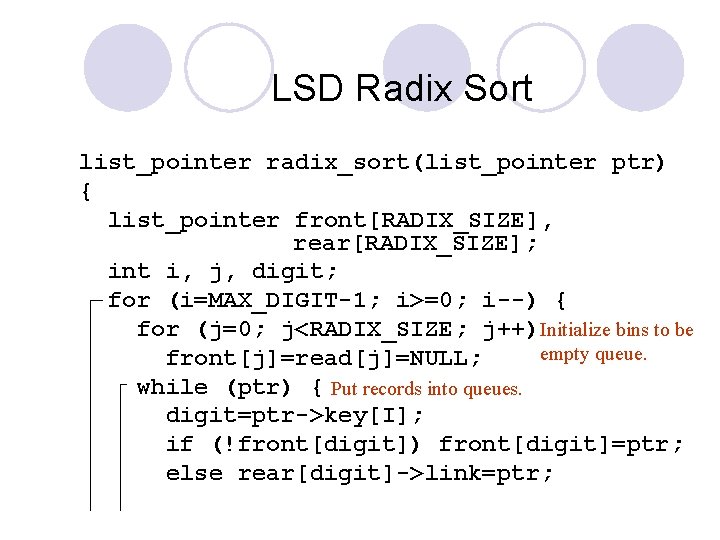 LSD Radix Sort list_pointer radix_sort(list_pointer ptr) { list_pointer front[RADIX_SIZE], rear[RADIX_SIZE]; int i, j, digit;