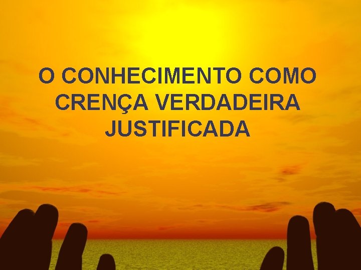 O CONHECIMENTO COMO CRENÇA VERDADEIRA JUSTIFICADA 