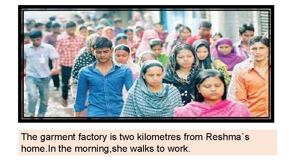 The garment factory is two kilometres from Reshma`s home. In the morning, she walks