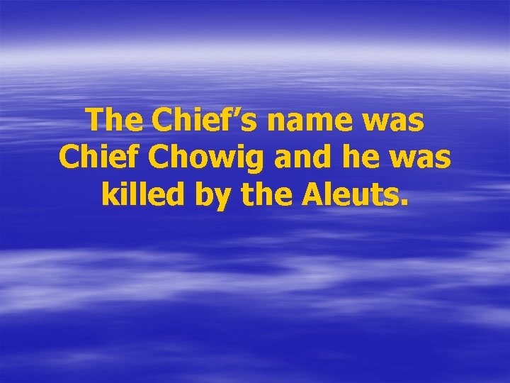 The Chief’s name was Chief Chowig and he was killed by the Aleuts. 