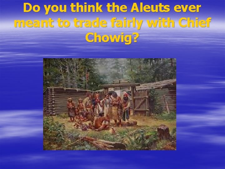 Do you think the Aleuts ever meant to trade fairly with Chief Chowig? 