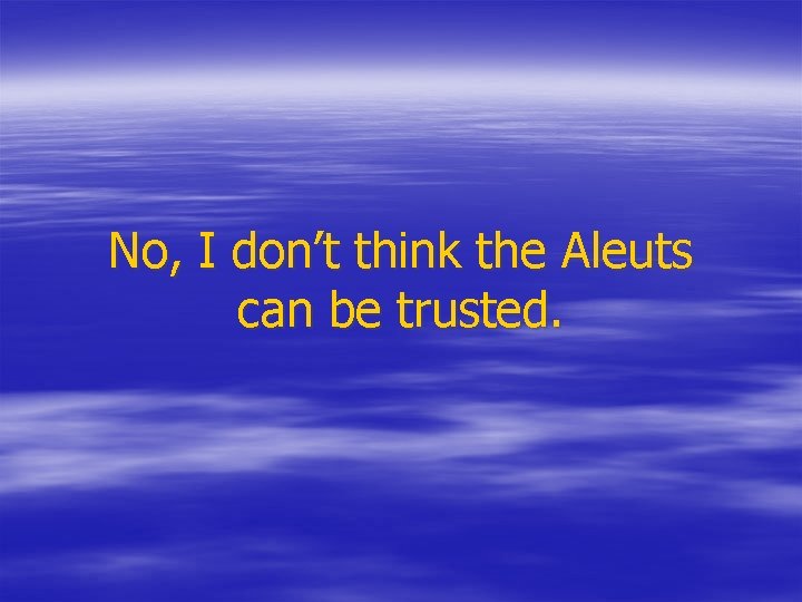 No, I don’t think the Aleuts can be trusted. 