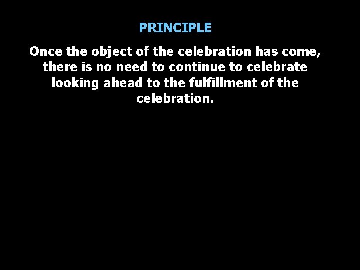 PRINCIPLE Once the object of the celebration has come, there is no need to