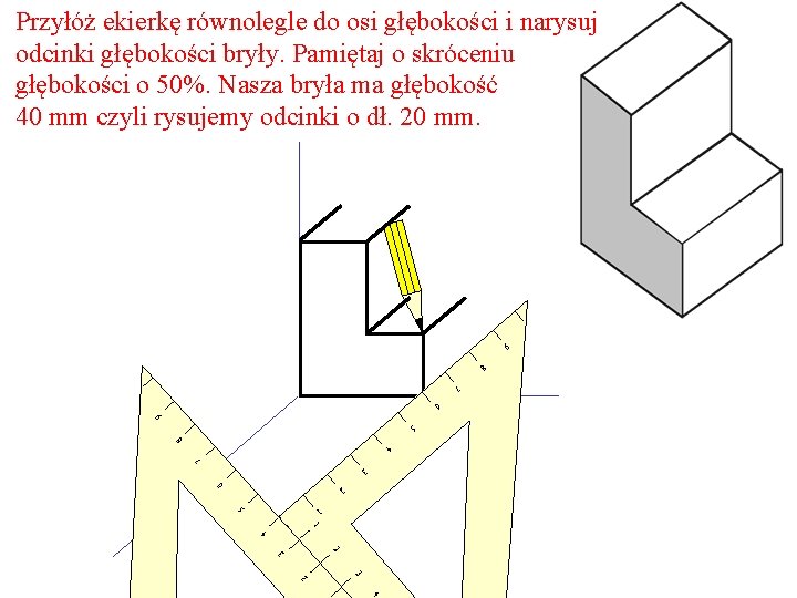 Przyłóż ekierkę równolegle do osi głębokości i narysuj odcinki głębokości bryły. Pamiętaj o skróceniu