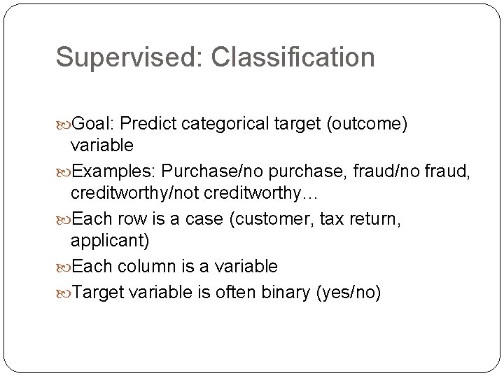 Supervised: Classification Goal: Predict categorical target (outcome) variable Examples: Purchase/no purchase, fraud/no fraud, creditworthy/not Supervised: Classification Goal: Predict categorical target (outcome) variable Examples: Purchase/no purchase, fraud/no fraud, creditworthy/not