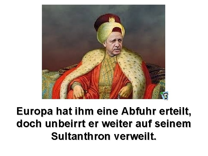 Europa hat ihm eine Abfuhr erteilt, doch unbeirrt er weiter auf seinem Sultanthron verweilt.