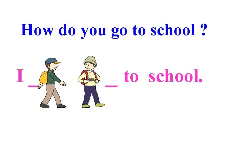 How do you go to school ? I __+4___ to school. 