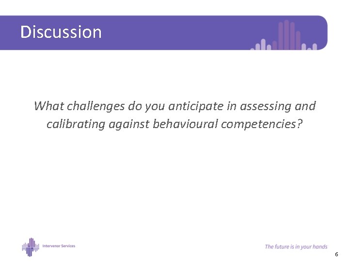 Discussion What challenges do you anticipate in assessing and calibrating against behavioural competencies? 6