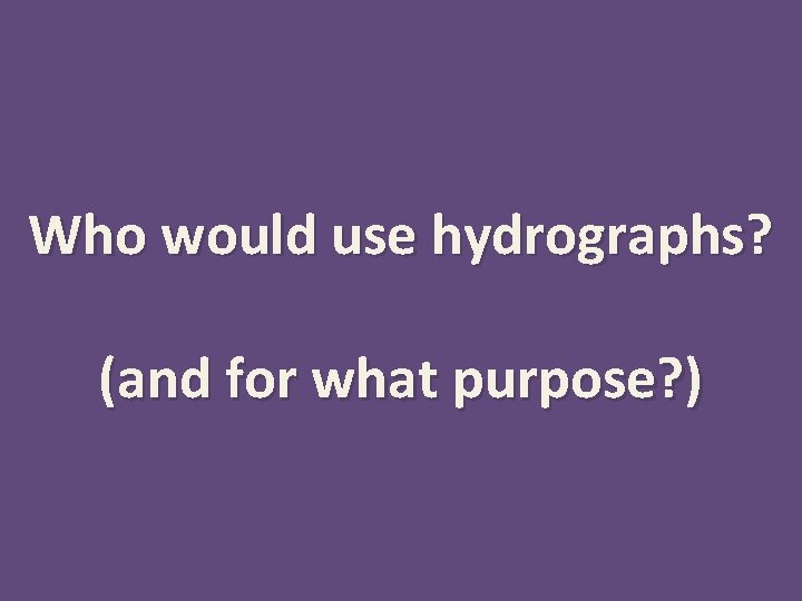 Who would use hydrographs? (and for what purpose? ) 