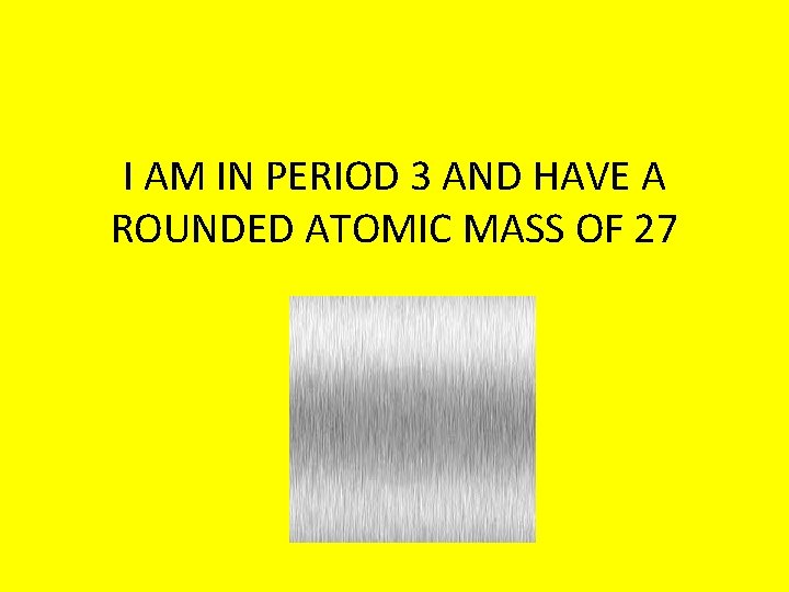 I AM IN PERIOD 3 AND HAVE A ROUNDED ATOMIC MASS OF 27 