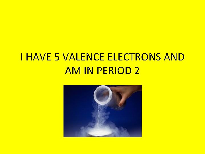 I HAVE 5 VALENCE ELECTRONS AND AM IN PERIOD 2 