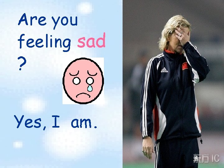 Are you feeling sad ? Yes, I am. 