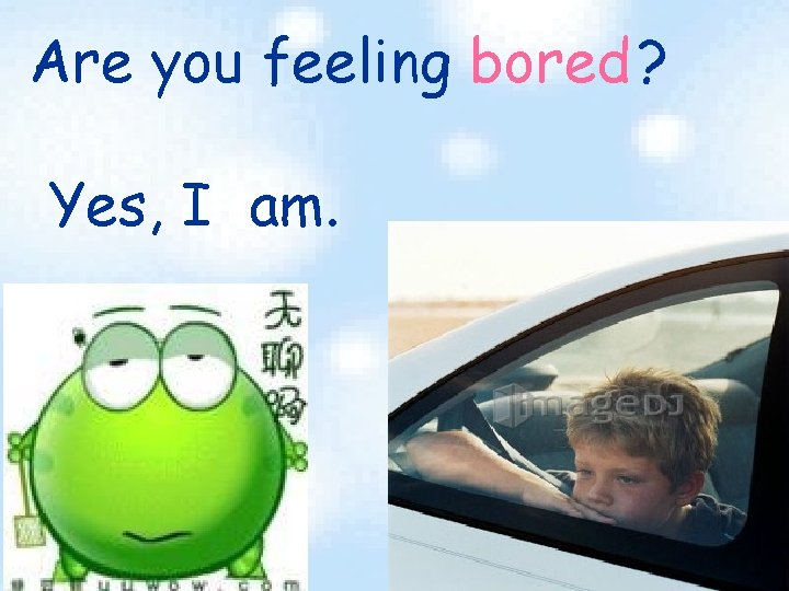 Are you feeling bored ? Yes, I am. 