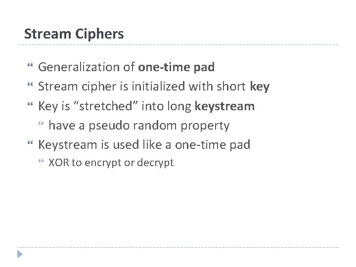 Stream Ciphers Generalization of one-time pad Stream cipher is initialized with short key Key