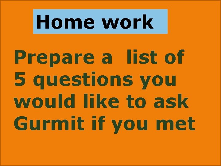 Home work Prepare a list of 5 questions you would like to ask Gurmit