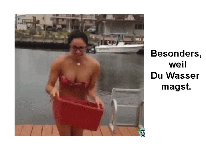 Besonders, weil Du Wasser magst. 