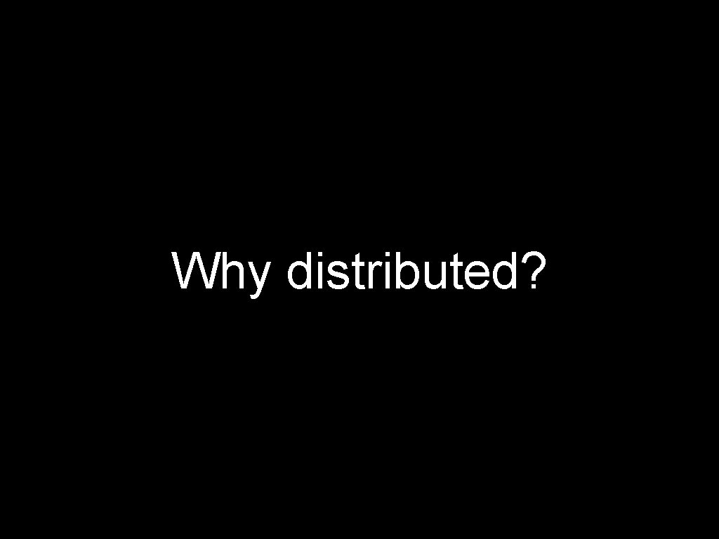 Why distributed? 