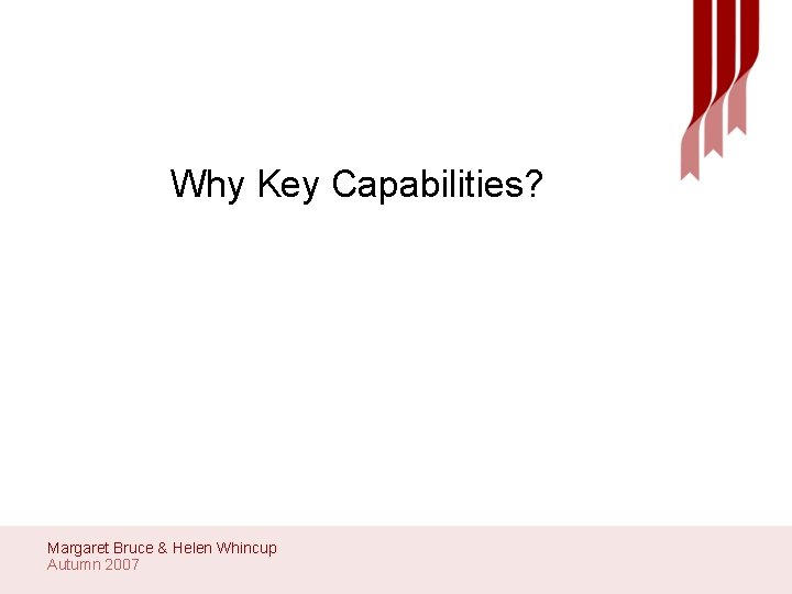 Why Key Capabilities? Margaret Bruce & Helen Whincup Autumn 2007 