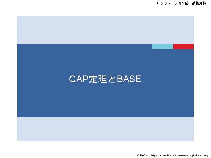 ITソリューション塾　講義資料 CAP定理とBASE © 2009 -14, all rights reserved by Net. Commerce & applied marketing