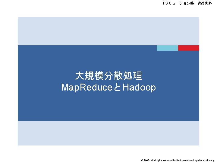 ITソリューション塾　講義資料 大規模分散処理 Map. ReduceとHadoop © 2009 -14, all rights reserved by Net. Commerce &