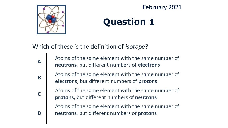 February 2021 Question 1 Which of these is the definition of isotope? A Atoms